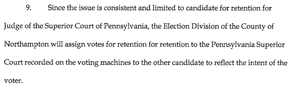 9. Since the issue is consistent and limited to candidate for retention for Judge of the Superior Court of Pennsylvania, the Election Division of the County of Northampton will assign votes for retention to the Pennsylvania Superior Court recorded on the voting machines to the other candidate to reflect the intent of the voter.