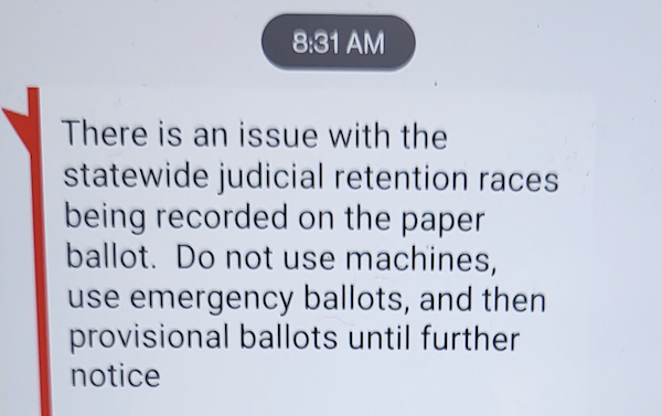 There is an issue with the statewide judicial retention races being recorded on the paper ballot. Do not use machines, use emergency ballots, and then provisional ballots until futher notice