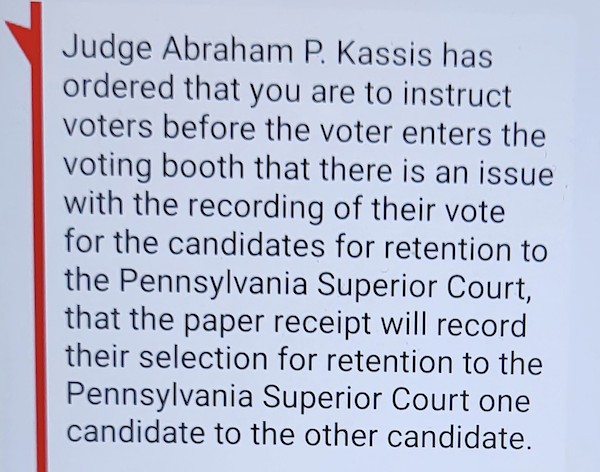 Judge Abraham P. Kassis has ordered that you are to instruct voters before the voter enters the voting booth that there is an issue with the recording of their vote for the candidates for retention to the Pennsylvania Superior Court, that the paper receipt will record their selection for retention to the Pennsylvania Superior Court one candidate to the other candidate.