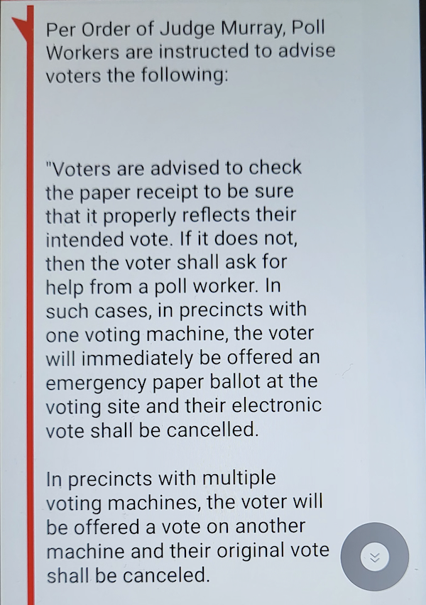 Voters are advised to check the paper receipt to be sure that it properly reflects their intended vote. If it does not, then the voter shall ask for help from a poll worker. In such cases, in precincts with one voting machine, the voter will immediately be offered an emergency paper ballot at the voting site and their electronic vote shall be canceled. In precincts with multiple voting machines, the voter will be offered a vote on another machine and their original vote shall be canceled. If any problem occurs, the voter will immediately be offered an emergency paper ballot at the site and any electronic vote shall be canceled.