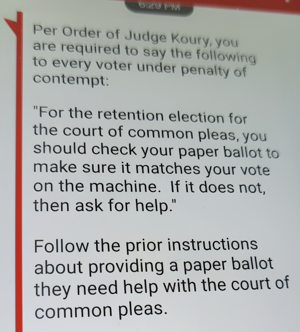 Per Order of Judge Koury, you are required to say the following to every voter under penalty of contempt: 'For the retention election for the court of common pleas, you should check your paper ballot to make sure it matches your vote on the machine. If it does not, then ask for help.' Follow the prior instructions about providing a paper ballot they need help with the court of common pleas.